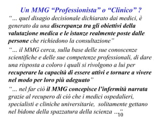 10
Un MMG “Professionista” o “Clinico” ?
“… quel disagio decisionale dichiarato dai medici, è
generato da una discrepanza tra gli obiettivi della
valutazione medica e le istanze realmente poste dalle
persone che richiedono la consultazione”
“… il MMG cerca, sulla base delle sue conoscenze
scientifiche e delle sue competenze professionali, di dare
una risposta a coloro i quali si rivolgono a lui per
recuperare la capacità di essere attivi e tornare a vivere
nel modo per loro più adeguato”
“… nel far ciò il MMG concepisce l’infermità narrata
grazie al recupero di ciò che i medici ospedalieri,
specialisti e cliniche universitarie, solitamente gettano
nel bidone della spazzatura della scienza …“
 