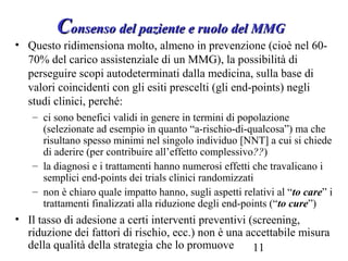 11
CConsenso del paziente e ruolo del MMGonsenso del paziente e ruolo del MMG
• Questo ridimensiona molto, almeno in prevenzione (cioè nel 60-
70% del carico assistenziale di un MMG), la possibilità di
perseguire scopi autodeterminati dalla medicina, sulla base di
valori coincidenti con gli esiti prescelti (gli end-points) negli
studi clinici, perché:
– ci sono benefici validi in genere in termini di popolazione
(selezionate ad esempio in quanto “a-rischio-di-qualcosa”) ma che
risultano spesso minimi nel singolo individuo [NNT] a cui si chiede
di aderire (per contribuire all’effetto complessivo??)
– la diagnosi e i trattamenti hanno numerosi effetti che travalicano i
semplici end-points dei trials clinici randomizzati
– non è chiaro quale impatto hanno, sugli aspetti relativi al “to care” i
trattamenti finalizzati alla riduzione degli end-points (“to cure”)
• Il tasso di adesione a certi interventi preventivi (screening,
riduzione dei fattori di rischio, ecc.) non è una accettabile misura
della qualità della strategia che lo promuove
 