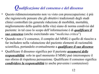 12
Qualificazione del consenso e del dissenso
• Questo ridimensionamento non va visto con preoccupazione: è più
che ragionevole pensare che gli obiettivi tradizionali degli studi
clinici controllati (in generale riduzione di morbilità, mortalità,
miglioramento della qualità della vita) siano di norma condivisi dal
paziente: in tal caso lo scopo dell’informazione è di qualificare il
suo consenso (anche esercitando una “medicina critica”)
• Quando non c’è consenso, il compito del MMG è quello di riuscire a
far includere nella valutazione del paziente elementi di razionalità
scientifica, portandolo eventualmente a qualificare il suo dissenso
• Qualificare il dissenso significa per il paziente assumersi delle
responsabilità: solo in quel momento il MMG può interrompere il
suo sforzo di rispettosa persuasione. Qualificare il consenso significa
condividere la responsabilità (e anche prevenire i contenziosi)
 