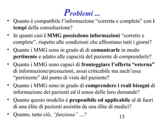 13
Problemi ...
• Quanto è compatibile l’informazione “corretta e completa” con i
tempi della consultazione?
• In quanti casi i MMG possiedono informazioni “corrette e
complete”, rispetto alle condizioni che affrontano tutti i giorni?
• Quanto i MMG sono in grado di di comunicarle in modo
pertinente e adatto alle capacità del paziente di comprenderle?
• Quanto i MMG sono capaci di fronteggiare l’offerta “esterna”
di informazione/prestazioni, assai criticabile ma anch’essa
“pertinente” dal punto di vista del paziente?
• Quanto i MMG sono in grado di comprendere i reali bisogni di
informazione dei pazienti ed il senso delle loro domande?
• Quanto questo modello è proponibile ed applicabile al di fuori
di una élite di pazienti assistita da una élite di medici?
• Quanto, tutto ciò, “funziona” …?
 
