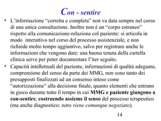 14
Con - sentire
• L’informazione “corretta e completa” non va data sempre nel corso
di una unica consultazione. Inoltre non è un “corpo estraneo”
rispetto alla comunicazione-relazione col paziente: si articola in
modo interattivo nel corso del processo assistenziale, e non
richiede molto tempo aggiuntivo, salvo per registrare anche le
informazioni che vengono date: una buona tenuta della cartella
clinica serve per poter documentare l’iter seguito.
• Capacità intellettuali del paziente, informazioni di qualità adeguata,
comprensione del senso da parte dei MMG, non sono tanto dei
presupposti finalizzati ad un consenso inteso come
“autorizzazione” alla decisione finale, quanto elementi che entrano
in gioco durante tutto il tempo in cui MMG e paziente giungono a
con-sentire, costruendo assieme il senso del processo terapeutico
(ma anche diagnostico: tutto viene comunque negoziato).
 