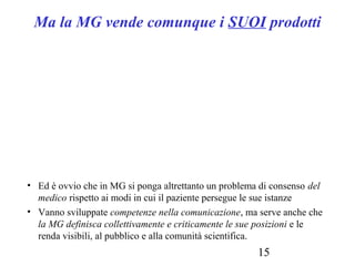 15
Ma la MG vende comunque i SUOI prodotti
• Ed è ovvio che in MG si ponga altrettanto un problema di consenso del
medico rispetto ai modi in cui il paziente persegue le sue istanze
• Vanno sviluppate competenze nella comunicazione, ma serve anche che
la MG definisca collettivamente e criticamente le sue posizioni e le
renda visibili, al pubblico e alla comunità scientifica.
 