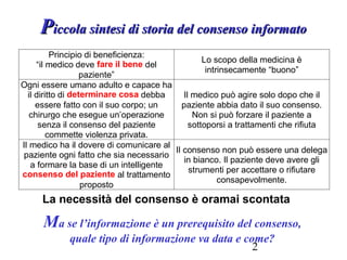 2
PPiccola sintesi di storia del consenso informatoiccola sintesi di storia del consenso informato
Principio di beneficienza:
“il medico deve fare il bene del
paziente”
Lo scopo della medicina è
intrinsecamente “buono”
Ogni essere umano adulto e capace ha
il diritto di determinare cosa debba
essere fatto con il suo corpo; un
chirurgo che esegue un’operazione
senza il consenso del paziente
commette violenza privata.
Il medico può agire solo dopo che il
paziente abbia dato il suo consenso.
Non si può forzare il paziente a
sottoporsi a trattamenti che rifiuta
Il medico ha il dovere di comunicare al
paziente ogni fatto che sia necessario
a formare la base di un intelligente
consenso del paziente al trattamento
proposto
Il consenso non può essere una delega
in bianco. Il paziente deve avere gli
strumenti per accettare o rifiutare
consapevolmente.
La necessità del consenso è oramai scontata
Ma se l’informazione è un prerequisito del consenso,
quale tipo di informazione va data e come?
 