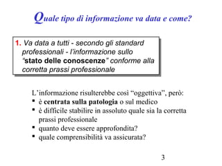 3
Quale tipo di informazione va data e come?
1. Va data a tutti - secondo gli standard
professionali - l’informazione sullo
“stato delle conoscenze” conforme alla
corretta prassi professionale
1. Va data a tutti - secondo gli standard
professionali - l’informazione sullo
“stato delle conoscenze” conforme alla
corretta prassi professionale
L’informazione risulterebbe così “oggettiva”, però:
 è centrata sulla patologia o sul medico
 è difficile stabilire in assoluto quale sia la corretta
prassi professionale
 quanto deve essere approfondita?
 quale comprensibilità va assicurata?
 