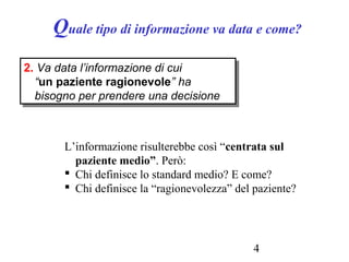 4
Quale tipo di informazione va data e come?
2. Va data l’informazione di cui
“un paziente ragionevole” ha
bisogno per prendere una decisione
2. Va data l’informazione di cui
“un paziente ragionevole” ha
bisogno per prendere una decisione
L’informazione risulterebbe così “centrata sul
paziente medio”. Però:
 Chi definisce lo standard medio? E come?
 Chi definisce la “ragionevolezza” del paziente?
 