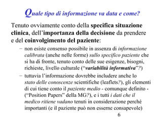 6
Quale tipo di informazione va data e come?
Tenuto ovviamente conto della specifica situazione
clinica, dell’importanza della decisione da prendere
e del coinvolgimento del paziente:
– non esiste consenso possibile in assenza di informazione
calibrata (anche nelle forme) sullo specifico paziente che
si ha di fronte, tenuto conto delle sue esigenze, bisogni,
richieste, livello culturale (“variabilità informativa”?)
– tuttavia l’informazione dovrebbe includere anche lo
stato delle conoscenze scientifiche (leaflets?), gli elementi
di cui tiene conto il paziente medio - comunque definito -
(“Position Papers” della MG?), e i tutti i dati che il
medico ritiene vadano tenuti in considerazione perché
importanti (e il paziente può non esserne consapevole)
 