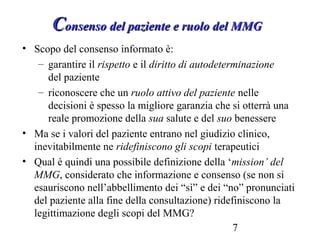 7
CConsenso del paziente e ruolo del MMGonsenso del paziente e ruolo del MMG
• Scopo del consenso informato è:
– garantire il rispetto e il diritto di autodeterminazione
del paziente
– riconoscere che un ruolo attivo del paziente nelle
decisioni è spesso la migliore garanzia che si otterrà una
reale promozione della sua salute e del suo benessere
• Ma se i valori del paziente entrano nel giudizio clinico,
inevitabilmente ne ridefiniscono gli scopi terapeutici
• Qual è quindi una possibile definizione della ‘mission’ del
MMG, considerato che informazione e consenso (se non si
esauriscono nell’abbellimento dei “sì” e dei “no” pronunciati
del paziente alla fine della consultazione) ridefiniscono la
legittimazione degli scopi del MMG?
 