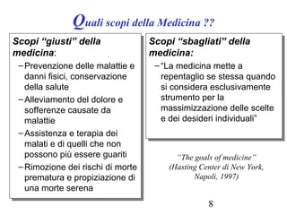 8
Quali scopi della Medicina ??
Scopi “giusti” della
medicina:
–Prevenzione delle malattie e
danni fisici, conservazione
della salute
–Alleviamento del dolore e
sofferenze causate da
malattie
–Assistenza e terapia dei
malati e di quelli che non
possono più essere guariti
–Rimozione dei rischi di morte
prematura e propiziazione di
una morte serena
Scopi “giusti” della
medicina:
–Prevenzione delle malattie e
danni fisici, conservazione
della salute
–Alleviamento del dolore e
sofferenze causate da
malattie
–Assistenza e terapia dei
malati e di quelli che non
possono più essere guariti
–Rimozione dei rischi di morte
prematura e propiziazione di
una morte serena
Scopi “sbagliati” della
medicina:
–“La medicina mette a
repentaglio se stessa quando
si considera esclusivamente
strumento per la
massimizzazione delle scelte
e dei desideri individuali”
Scopi “sbagliati” della
medicina:
–“La medicina mette a
repentaglio se stessa quando
si considera esclusivamente
strumento per la
massimizzazione delle scelte
e dei desideri individuali”
“The goals of medicine”
(Hasting Center di New York,
Napoli, 1997)
 