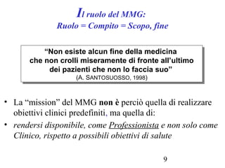 9
Il ruolo del MMG:
Ruolo = Compito = Scopo, fine
• La “mission” del MMG non è perciò quella di realizzare
obiettivi clinici predefiniti, ma quella di:
• rendersi disponibile, come Professionista e non solo come
Clinico, rispetto a possibili obiettivi di salute
“Non esiste alcun fine della medicina
che non crolli miseramente di fronte all’ultimo
dei pazienti che non lo faccia suo”
(A. SANTOSUOSSO, 1998)
“Non esiste alcun fine della medicina
che non crolli miseramente di fronte all’ultimo
dei pazienti che non lo faccia suo”
(A. SANTOSUOSSO, 1998)
 