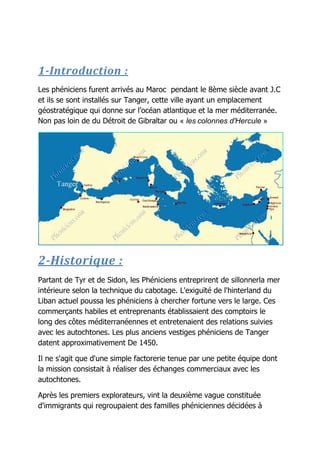 1-Introduction :
Les phéniciens furent arrivés au Maroc pendant le 8ème siècle avant J.C
et ils se sont installés sur Tanger, cette ville ayant un emplacement
géostratégique qui donne sur l’océan atlantique et la mer méditerranée.
Non pas loin de du Détroit de Gibraltar ou « les colonnes d'Hercule »
2-Historique :
Partant de Tyr et de Sidon, les Phéniciens entreprirent de sillonnerla mer
intérieure selon la technique du cabotage. L'exiguïté de l'hinterland du
Liban actuel poussa les phéniciens à chercher fortune vers le large. Ces
commerçants habiles et entreprenants établissaient des comptoirs le
long des côtes méditerranéennes et entretenaient des relations suivies
avec les autochtones. Les plus anciens vestiges phéniciens de Tanger
datent approximativement De 1450.
Il ne s'agit que d'une simple factorerie tenue par une petite équipe dont
la mission consistait à réaliser des échanges commerciaux avec les
autochtones.
Après les premiers explorateurs, vint la deuxième vague constituée
d'immigrants qui regroupaient des familles phéniciennes décidées à
 
