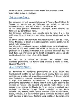 rester sur place. Ces colonies avaient amené avec elles leur propre
organisation sociale et religieuse.
2-Les tombes :
Les phéniciens ne sont pas passés inaperçu à Tanger. Dans l'histoire de
Tanger, on raconte que les Phéniciens ont installé un comptoir
commercial depuis Lixus, vers le VIIe ou VIe siècle av. J-C.
Ils ont laissé plusieurs monuments historiques. Parmi lesquels, les
tombeaux qui portent leurs noms.
Les tombeaux phéniciens sont creusés dans la roche il y a des
millénaires. Ils sont situés sur une falaise donnant directement sur la
mer.
Ils offrent une vue sans commune mesure sur le port, la baie de Tanger,
le Cap Malabata, le détroit et la côte espagnole. C’est un petit havre de
paix à visiter absolument.
Les nécropoles constituent les restes archéologiques les plus importants.
On peut de nos jours, admirer des restes de tombes de style lybico-
phénicien sur le plateau du Marshan. C'est d'ailleurs un endroit d'où l'on
jouit d'une vue imprenable sur le détroit et l'Espagne voisine. Le site
avoisinait probablement un village déjà existant.
En haut de la falaise se trouvent les vestiges d'une
nécropole phénicienne. Les tombes sont creusées à même la roche.
(Quartier Marshan).
3-Déscription :
La découverte de nécropoles phéniciennes en 1965, devait très
heureusement combler ce qui n’était qu’une lacune, dans une région
déstinée, par la nature et sa position géographique, à devenir très tot
dans l’antiquité un centre de contacts humains.
Il s’agit d’un ensemble impressionnant de nécropoles d’époque
phénicienne découvertes par Michel Ponsich dans quatre secteurs des
environs de Tanger ; elle revèlent une activité rurale intense à une
période encors obscure de l’histoire du Maroc. L’auteur a pu établir avec
certitude que diverses cultures étaient pratiquées en ces temps
lointains : blé, févettes, olivier ; grace au divers objets trouvés (armes,
bijoux, outillage), il a pu démontrer que le commerce des métaux était
actif, ainsi que la céramique. Des liens assez etroits ont du exister entre
 