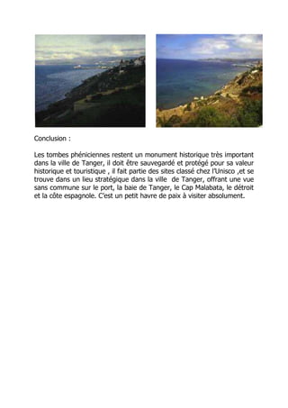 Conclusion :
Les tombes phéniciennes restent un monument historique très important
dans la ville de Tanger, il doit être sauvegardé et protégé pour sa valeur
historique et touristique , il fait partie des sites classé chez l’Unisco ,et se
trouve dans un lieu stratégique dans la ville de Tanger, offrant une vue
sans commune sur le port, la baie de Tanger, le Cap Malabata, le détroit
et la côte espagnole. C’est un petit havre de paix à visiter absolument.
 