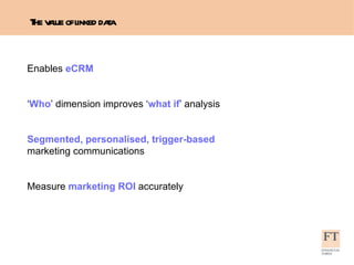 The value of linked data Enables  eCRM ‘ Who ’ dimension improves ‘ what if ’ analysis Segmented, personalised, trigger-based  marketing communications Measure  marketing   ROI  accurately 