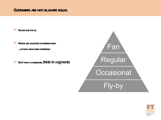 Customers are not all made equal No one size fits all People use your sites in different ways ...so think about them differently Don’t think in aggregate,  think in segments Fan Regular Occasional Fly-by 