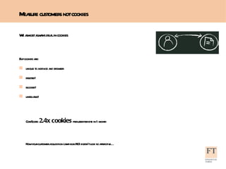 We almost always deal in cookies But cookies are: unique to a device and browser deleted!  blocked!  unreliable!  ComScore:  2.4x cookies  per user per site in 1 month Now your customer acquisition campaign ROI doesn’t look so attractive…  Measure customers not cookies 