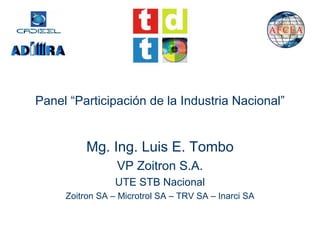 Panel “Participación de la Industria Nacional”


          Mg. Ing. Luis E. Tombo
                 VP Zoitron S.A.
                 UTE STB Nacional
     Zoitron SA – Microtrol SA – TRV SA – Inarci SA
 