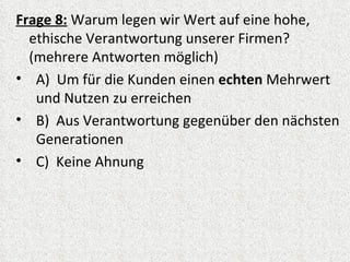 Frage 8: Warum legen wir Wert auf eine hohe,
  ethische Verantwortung unserer Firmen?
  (mehrere Antworten möglich)
• A) Um für die Kunden einen echten Mehrwert
   und Nutzen zu erreichen
• B) Aus Verantwortung gegenüber den nächsten
   Generationen
• C) Keine Ahnung
 