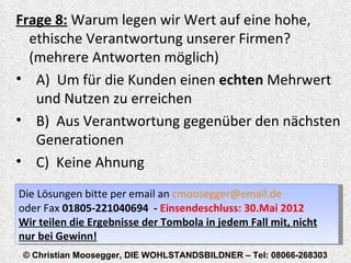 Frage 8: Warum legen wir Wert auf eine hohe,
  ethische Verantwortung unserer Firmen?
  (mehrere Antworten möglich)
• A) Um für die Kunden einen echten Mehrwert
   und Nutzen zu erreichen
• B) Aus Verantwortung gegenüber den nächsten
   Generationen
• C) Keine Ahnung
Die Lösungen bitte per email an cmoosegger@email.de
oder Fax 01805-221040694 - Einsendeschluss: 30.Mai 2012


© Christian Moosegger, DIE WOHLSTANDSBILDNER – Tel: 08066-268303
 