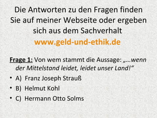 Die Antworten zu den Fragen finden
Sie auf meiner Webseite oder ergeben
       sich aus dem Sachverhalt
       www.geld-und-ethik.de
Frage 1: Von wem stammt die Aussage: „…wenn
  der Mittelstand leidet, leidet unser Land!“
• A) Franz Joseph Strauß
• B) Helmut Kohl
• C) Hermann Otto Solms
 