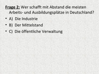 Frage 2: Wer schafft mit Abstand die meisten
  Arbeits- und Ausbildungsplätze in Deutschland?
• A) Die Industrie
• B) Der Mittelstand
• C) Die öffentliche Verwaltung
 