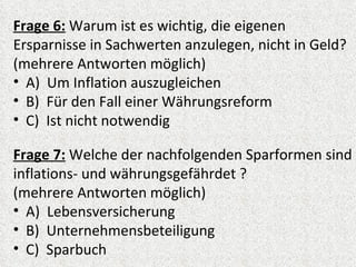 Frage 6: Warum ist es wichtig, die eigenen
Ersparnisse in Sachwerten anzulegen, nicht in Geld?
(mehrere Antworten möglich)
• A) Um Inflation auszugleichen
• B) Für den Fall einer Währungsreform
• C) Ist nicht notwendig

Frage 7: Welche der nachfolgenden Sparformen sind
inflations- und währungsgefährdet ?
(mehrere Antworten möglich)
• A) Lebensversicherung
• B) Unternehmensbeteiligung
• C) Sparbuch
 