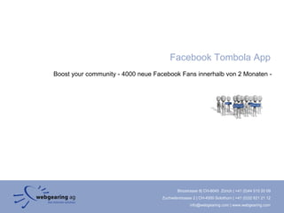 Facebook Tombola App
Boost your community - 4000 neue Facebook Fans innerhalb von 2 Monaten -




                                           Binzstrasse 9| CH-8045 Zürich | +41 (0)44 515 20 09
                                   Zuchwilerstrasse 2 | CH-4500 Solothurn | +41 (0)32 621 21 12
                                                  info@webgearing.com | www.webgearing.com
 