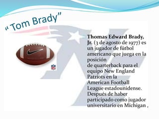 Thomas Edward Brady,
Jr. (3 de agosto de 1977) es
un jugador de fútbol
americano que juega en la
posición
de quarterback para el
equipo New England
Patriots en la
American Football
League estadounidense.
Después de haber
participado como jugador
universitario en Míchigan ,
 