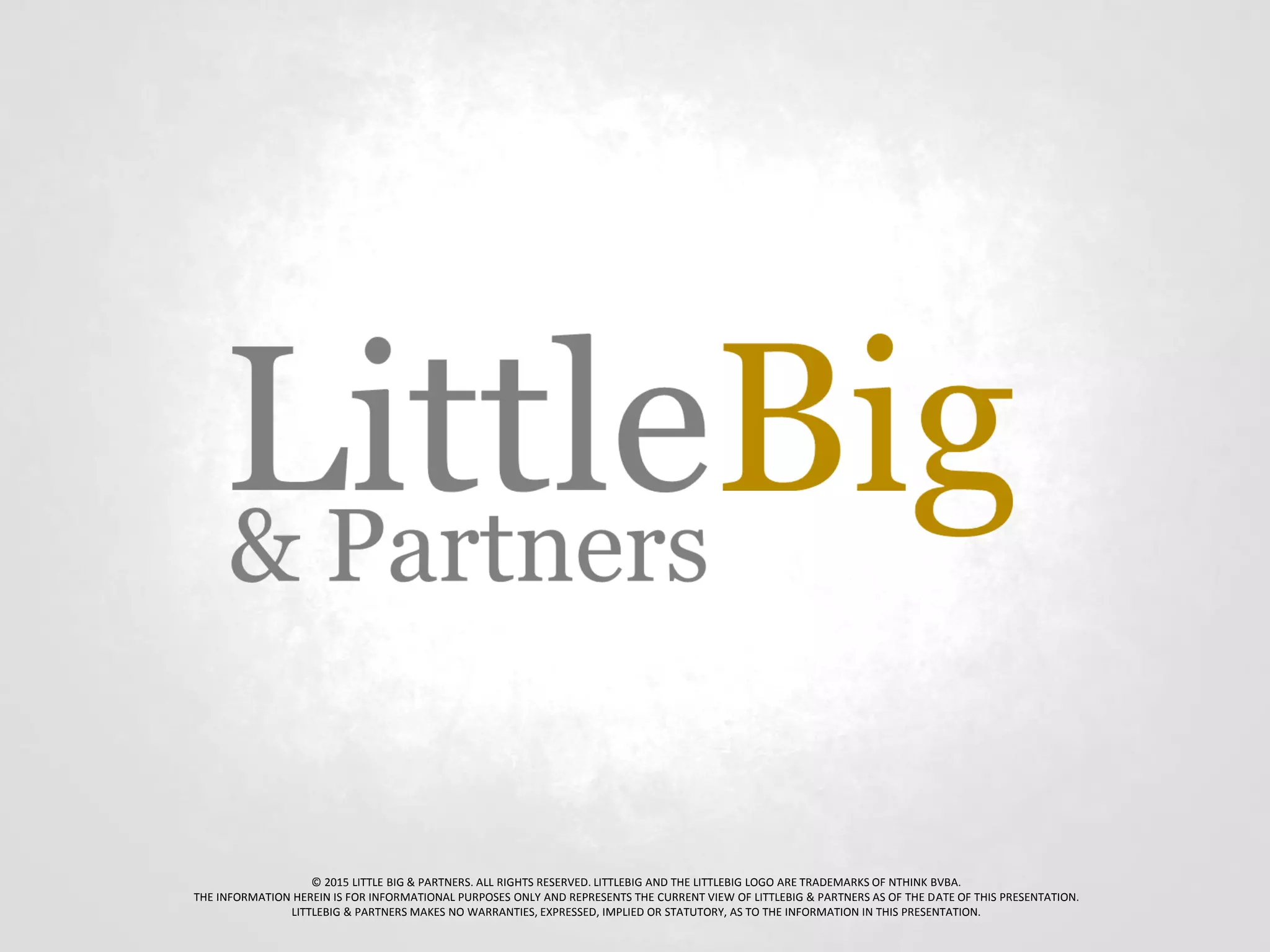 © 2015 LITTLE BIG & PARTNERS. ALL RIGHTS RESERVED. LITTLEBIG AND THE LITTLEBIG LOGO ARE TRADEMARKS OF NTHINK BVBA.
THE INFORMATION HEREIN IS FOR INFORMATIONAL PURPOSES ONLY AND REPRESENTS THE CURRENT VIEW OF LITTLEBIG & PARTNERS AS OF THE DATE OF THIS PRESENTATION.
LITTLEBIG & PARTNERS MAKES NO WARRANTIES, EXPRESSED, IMPLIED OR STATUTORY, AS TO THE INFORMATION IN THIS PRESENTATION.
 