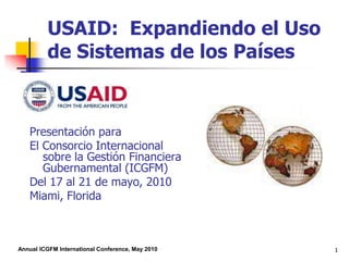 1 USAID:  Expandiendo el Uso de Sistemas de los Países Presentación para El Consorcio Internacional sobre la Gestión Financiera Gubernamental (ICGFM) Del 17 al 21 de mayo, 2010 Miami, Florida 