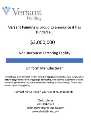Versant Funding is proud to announce it has
funded a…
$3,000,000
Non-Recourse Factoring Facility
Uniform Manufacturer
Versant was a great match for this new, but rapidly growing business which, while
not yet profitable and having foreign ownership, had a strong customer base and
therefore good quality Accounts Receivable, making it an excellent fit for our non-
recourse factoring offering.
Contact me to learn if your client could benefit!
Chris Lehnes
203-304-9527
clehnes@VersantFunding.com
www.chrislehnes.com
 