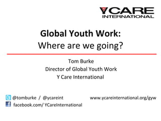 Global Youth Work: Where are we going? Tom Burke Director of Global Youth Work Y Care International  @tomburke  /  @ycareint   www.ycareinternational.org/gyw facebook.com/ YCareInternational  