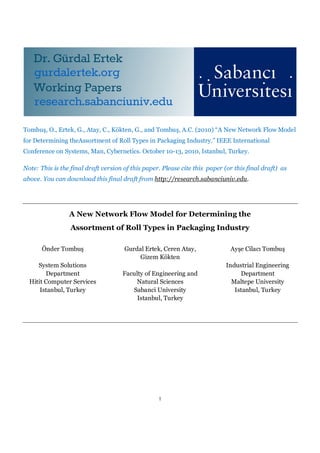 1
Tombuş, O., Ertek, G., Atay, C., Kökten, G., and Tombuş, A.C. (2010) “A New Network Flow Model
for Determining theAssortment of Roll Types in Packaging Industry.” IEEE International
Conference on Systems, Man, Cybernetics. October 10-13, 2010, Istanbul, Turkey.
Note: This is the final draft version of this paper. Please cite this paper (or this final draft) as
above. You can download this final draft from http://research.sabanciuniv.edu.
A New Network Flow Model for Determining the
Assortment of Roll Types in Packaging Industry
Önder Tombuş
System Solutions
Department
Hitit Computer Services
Istanbul, Turkey
Gurdal Ertek, Ceren Atay,
Gizem Kökten
Faculty of Engineering and
Natural Sciences
Sabanci University
Istanbul, Turkey
Ayşe Cilacı Tombuş
Industrial Engineering
Department
Maltepe University
Istanbul, Turkey
 