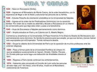 1224 – Nace en Roccaseca (Sicilia), 
1229 – Ingresa en el Monasterio de Monte Casino, de la orden benedictina, con la 
esperanza de llegar a ser el Abad y solucionar las penurias de su familia. 
1230 – Estudia Filosofía de orientación aristotélica en la Universidad de Nápoles. 
1243 – Ingresa en la orden de los Predicadores (dominicos) con la oposición 
familiar. Por orden de su madre es detenido y llevado a Roccaseca en un intento 
de convencerle para que deje esta orden y pase a la benedictina. 
1245 – Huye de Roccaseca a Nápoles permaneciendo como dominico. 
1247 – Amplía estudios en Paris y en Colonia con S. Alberto Magno. 
Comienza su enseñanza en la Universidad. El Papa Inocencio IV le ofrece la Abadía de Montecasino aún 
permaneciendo como dominico. Su familia le presiona para que acepte, ya que sus tierras y bienes habían 
sido expropiados por el Emperador. Tomás rechaza la abadía. 
1252 – Ocupa la cátedra de la Universidad de París con la oposición de muchos profesores ante las 
ordenes religiosas 
Casa natal de Tomás de Aquino 
en Roccaseca 
1259 – Pasa a formar parte de la Universidad Pontificia de Urbano IV, 
que se establece sucesivamente en Agnani, Orvieto, Viterbo, Perusia… 
En Orvieto pide que se le haga una traducción de Aristóteles directa al 
latín. 
1269 – Regresa a París donde continúan los enfrentamientos. 
1274 – Habiendo sido convocado al Concilio de Lyon sufre las penurias 
de este viaje y el 7 de marzo, a los 49 años, muere en el Monasterio 
cisterciense de Fosanova. 
 
