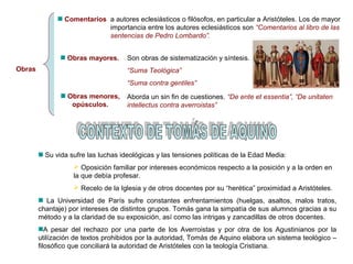 Obras 
Comentarios 
a autores eclesiásticos o filósofos, en particular a Aristóteles. Los de mayor 
importancia entre los autores eclesiásticos son “Comentarios al libro de las 
sentencias de Pedro Lombardo”. 
Obras mayores. 
Obras menores, 
opúsculos. 
Son obras de sistematización y síntesis. 
“Suma Teológica” 
“Suma contra gentiles” 
Aborda un sin fin de cuestiones. “De ente et essentia”, “De unitaten 
intellectus contra averroistas” 
Su vida sufre las luchas ideológicas y las tensiones políticas de la Edad Media: 
 Oposición familiar por intereses económicos respecto a la posición y a la orden en 
la que debía profesar. 
 Recelo de la Iglesia y de otros docentes por su “herética” proximidad a Aristóteles. 
La Universidad de París sufre constantes enfrentamientos (huelgas, asaltos, malos tratos, 
chantaje) por intereses de distintos grupos. Tomás gana la simpatía de sus alumnos gracias a su 
método y a la claridad de su exposición, así como las intrigas y zancadillas de otros docentes. 
A pesar del rechazo por una parte de los Averroistas y por otra de los Agustinianos por la 
utilízación de textos prohibidos por la autoridad, Tomás de Aquino elabora un sistema teológico – 
filosófico que conciliará la autoridad de Aristóteles con la teología Cristiana. 
 