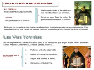 CRÍTICA DE STO. TOMÁS AL ARGUMENTO ONTOLÓGICO 
LAS PREMISAS 
Parten del orden del pensamiento. 
LA CONCLUSIÓN 
Incluye el orden de la realidad. 
Nada puede haber el la conclusión 
que no esté antes en las premisas. 
Se da un paso falaz del orden del 
pensamiento al orden de la realidad 
De la esencia pensada de dios, inferimos solamente su existencia pensada, no su existencia real. Para 
inferir la existencia real hemos de partir de premisas que contengan esa realidad, pruebas a posteriori 
No son originarias de Tomás de Aquino pero él las reúne para que tengan mayor validez probatoria. 
Son de Aristóteles, Maimónides, Avicena, Séneca, Averroes… 
Son cinco y todas tienen la 
misma estructura 
1. .Parten de un hecho observable. 
1. .Aplican el proceso de causalidad. 
2. .Niegan este proceso al infinito. 
3. .Conclusión: atributo divino. 
 