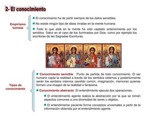 Empirismo 
tomista 
El conocimiento ha de partir siempre de los datos sensibles. 
No existe ningún tipo de ideas innatas en la mente humana. 
Todo lo que está en la mente ha sido captado anteriormente por los 
sentidos. Salvo en el caso de los iluminados por Dios, como por ejemplo los 
escritores de las Sagradas Escrituras. 
Tipos de 
conocimiento 
Conocimiento sensible. Punto de partida de todo conocimiento. El ser 
humano capta la realidad a través de los sentidos externos y posteriormente 
serán los sentidos internos (sentido común, imaginación, memoria) quienes 
formen una imagen de la realidad o fantasma. 
Conocimiento abstracto. El entendimiento ejecuta dos operaciones: 
El entendimiento agente realiza la abstracción por la que se tomán 
aspectos comunes a una diversidad de seres u objetos. 
El entendimiento paciente forma conceptos universales a partir de la 
información obtenida por el entendimiento agente. 
 