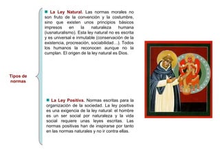 Tipos de 
normas 
La Ley Natural. Las normas morales no 
son fruto de la convención y la costumbre, 
sino que existen unos principios básicos 
impresos en la naturaleza humana 
(iusnaturalismo). Esta ley natural no es escrita 
y es universal e inmutable (conservación de la 
existencia, procreación, sociabilidad…). Todos 
los humanos la reconocen aunque no la 
cumplan. El origen de la ley natural es Dios. 
La Ley Positiva. Normas escritas para la 
organización de la sociedad. La ley positiva 
es una exigencia de la ley natural: el hombre 
es un ser social por naturaleza y la vida 
social requiere unas leyes escritas. Las 
normas positivas han de inspirarse por tanto 
en las normas naturales y no ir contra ellas. 
 