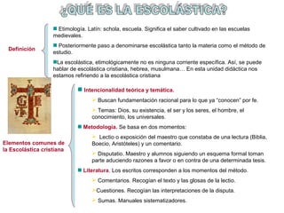 Elementos comunes de 
la Escolástica cristiana 
Intencionalidad teórica y temática. 
 Buscan fundamentación racional para lo que ya “conocen” por fe. 
 Temas: Dios, su existencia, el ser y los seres, el hombre, el 
conocimiento, los universales. 
Metodología. Se basa en dos momentos: 
 Lectio o exposición del maestro que constaba de una lectura (Biblia, 
Boecio, Aristóteles) y un comentario. 
 Disputatio. Maestro y alumnos siguiendo un esquema formal toman 
parte aduciendo razones a favor o en contra de una determinada tesis. 
Literatura. Los escritos corresponden a los momentos del método. 
 Comentarios. Recogían el texto y las glosas de la lectio. 
Cuestiones. Recogían las interpretaciones de la disputa. 
 Sumas. Manuales sistematizadores. 
Definición 
Etimología. Latín: schola, escuela. Significa el saber cultivado en las escuelas 
medievales. 
Posteriormente paso a denominarse escolástica tanto la materia como el método de 
estudio. 
La escolástica, etimológicamente no es ninguna corriente específica. Así, se puede 
hablar de escolástica cristiana, hebrea, musulmana… En esta unidad didáctica nos 
estamos refiriendo a la escolástica cristiana 
 