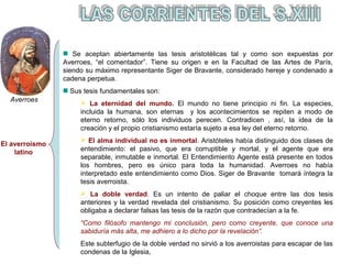 El averroismo 
latino 
Se aceptan abiertamente las tesis aristotélicas tal y como son expuestas por 
Averroes, “el comentador”. Tiene su origen e en la Facultad de las Artes de París, 
siendo su máximo representante Siger de Bravante, considerado hereje y condenado a 
cadena perpetua. 
Sus tesis fundamentales son: 
 La eternidad del mundo. El mundo no tiene principio ni fin. La especies, 
incluida la humana, son eternas y los acontecimientos se repiten a modo de 
eterno retorno, sólo los individuos perecen. Contradicen , así, la idea de la 
creación y el propio cristianismo estaría sujeto a esa ley del eterno retorno. 
 El alma individual no es inmortal. Aristóteles había distinguido dos clases de 
entendimiento: el pasivo, que era corruptible y mortal, y el agente que era 
separable, inmutable e inmortal. El Entendimiento Agente está presente en todos 
los hombres, pero es único para toda la humanidad. Averroes no había 
interpretado este entendimiento como Dios. Siger de Bravante tomará íntegra la 
tesis averroista. 
 La doble verdad. Es un intento de paliar el choque entre las dos tesis 
anteriores y la verdad revelada del cristianismo. Su posición como creyentes les 
obligaba a declarar falsas las tesis de la razón que contradecían a la fe. 
“Como filósofo mantengo mi conclusión, pero como creyente, que conoce una 
sabiduría más alta, me adhiero a lo dicho por la revelación”. 
Este subterfugio de la doble verdad no sirvió a los averroistas para escapar de las 
condenas de la Iglesia, 
Averroes 
 