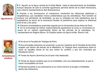 Agustinismo 
S. Agustín es la figura central de la Edad Media hasta el descubrimiento de Aristóteles. 
Aunque después de esto la corriente agustiniana pervivirá dentro de la orden franciscana, 
cuyo máximo representante es San Buenaventura. 
Gracias a los franciscanos el cristianismo mantendrá las influencias platónicas y 
neoplatónicas, que resultaban menos problemáticas que las aristotélicas. Pero también se 
produce una asimilación de Aristóteles, ya que su ontología era más satisfactoria que la 
neoplatónica (la teoría de la emanación llevaba al panteísmo) para explicar la diferencia 
entre el ser y los seres. 
Criticaron el aristotelismo averroista seguido por la Universidad de las Artes de París. 
En la Universidad de Oxford, tradicionalmente agustiniana se inicia un movimiento en 
busca de un método experimental dentro de las ciencias de la naturaleza. Su 
representante es Rogerio Bacon. En España existe una figura similar: Ramón Llull. 
Aristotelismo 
ortodoxo 
Se da en la Facultad de Teología de París. 
Sus principales esfuerzos se encaminan a que los maestros de la Facultad de las Artes 
acepten que dentro del estudio de la Metafísica, la Teología tiene supremacía sobre la 
razón en aquellos temas en los que entran en conflicto y que son conocidos por 
Revelación divina. 
Tomás de Aquino (dominico) es el autor más destacado. 
Tomás de Aquino sostiene que no es Aristóteles, sino sus interpretaciones, lo que lo 
hacen incompatible con la fe. 
Ganará la partida a sus adversarios en su mismo terreno al encajar a Aristóteles 
dentro del cristianismo 
 