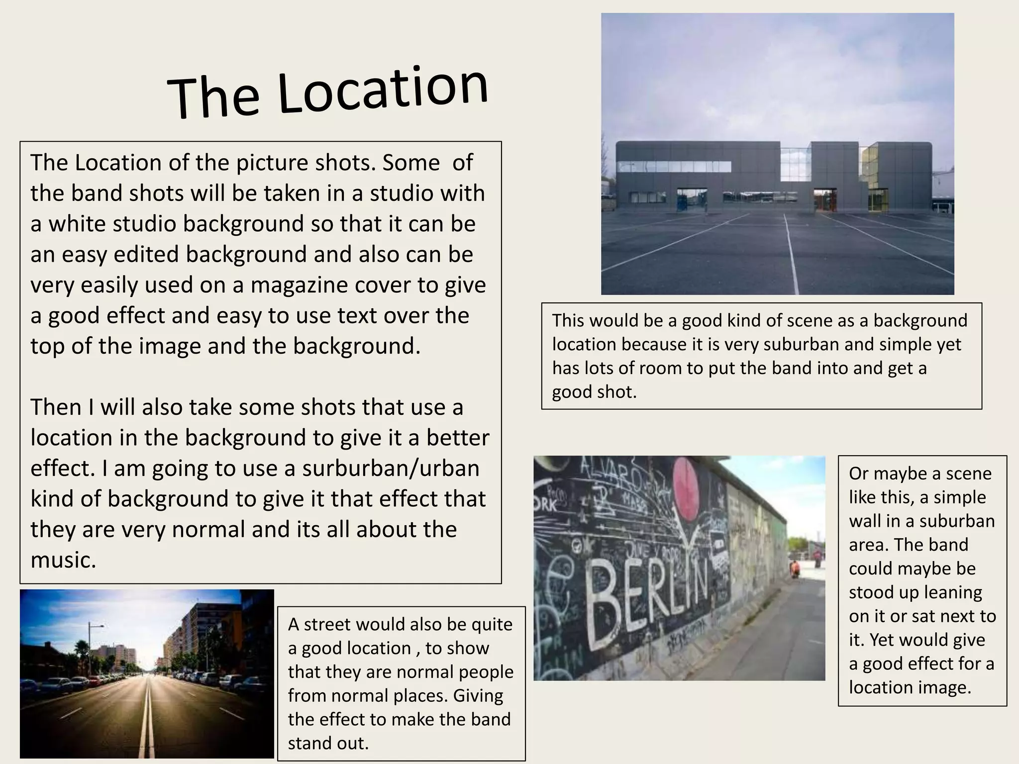 The Location of the picture shots. Some of
the band shots will be taken in a studio with
a white studio background so that it can be
an easy edited background and also can be
very easily used on a magazine cover to give
a good effect and easy to use text over the
top of the image and the background.
Then I will also take some shots that use a
location in the background to give it a better
effect. I am going to use a surburban/urban
kind of background to give it that effect that
they are very normal and its all about the
music.
This would be a good kind of scene as a background
location because it is very suburban and simple yet
has lots of room to put the band into and get a
good shot.
Or maybe a scene
like this, a simple
wall in a suburban
area. The band
could maybe be
stood up leaning
on it or sat next to
it. Yet would give
a good effect for a
location image.
A street would also be quite
a good location , to show
that they are normal people
from normal places. Giving
the effect to make the band
stand out.
 
