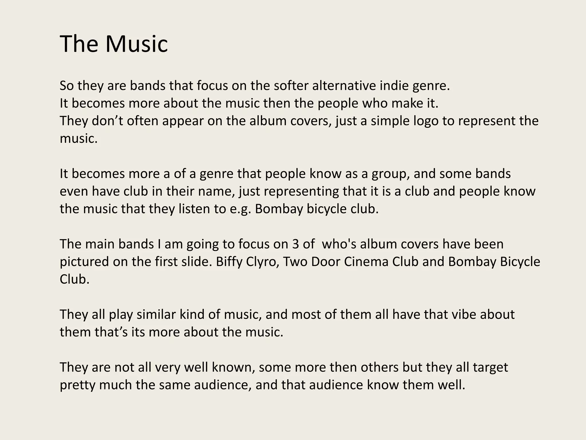 The Music
So they are bands that focus on the softer alternative indie genre.
It becomes more about the music then the people who make it.
They don’t often appear on the album covers, just a simple logo to represent the
music.
It becomes more a of a genre that people know as a group, and some bands
even have club in their name, just representing that it is a club and people know
the music that they listen to e.g. Bombay bicycle club.
The main bands I am going to focus on 3 of who's album covers have been
pictured on the first slide. Biffy Clyro, Two Door Cinema Club and Bombay Bicycle
Club.
They all play similar kind of music, and most of them all have that vibe about
them that’s its more about the music.
They are not all very well known, some more then others but they all target
pretty much the same audience, and that audience know them well.
 