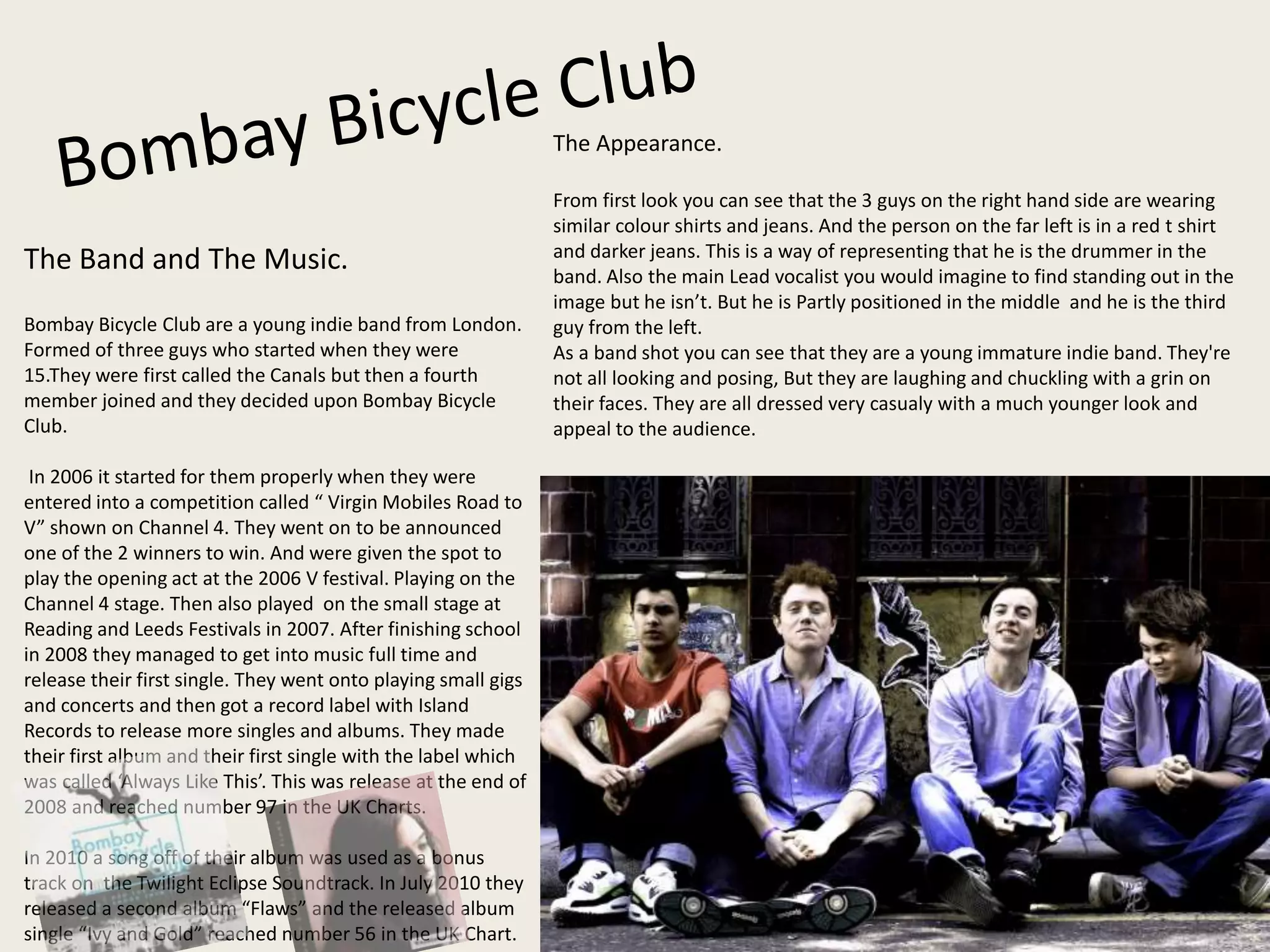 The Band and The Music.
Bombay Bicycle Club are a young indie band from London.
Formed of three guys who started when they were
15.They were first called the Canals but then a fourth
member joined and they decided upon Bombay Bicycle
Club.
In 2006 it started for them properly when they were
entered into a competition called “ Virgin Mobiles Road to
V” shown on Channel 4. They went on to be announced
one of the 2 winners to win. And were given the spot to
play the opening act at the 2006 V festival. Playing on the
Channel 4 stage. Then also played on the small stage at
Reading and Leeds Festivals in 2007. After finishing school
in 2008 they managed to get into music full time and
release their first single. They went onto playing small gigs
and concerts and then got a record label with Island
Records to release more singles and albums. They made
their first album and their first single with the label which
was called ‘Always Like This’. This was release at the end of
2008 and reached number 97 in the UK Charts.
In 2010 a song off of their album was used as a bonus
track on the Twilight Eclipse Soundtrack. In July 2010 they
released a second album “Flaws” and the released album
single “Ivy and Gold” reached number 56 in the UK Chart.
The Appearance.
From first look you can see that the 3 guys on the right hand side are wearing
similar colour shirts and jeans. And the person on the far left is in a red t shirt
and darker jeans. This is a way of representing that he is the drummer in the
band. Also the main Lead vocalist you would imagine to find standing out in the
image but he isn’t. But he is Partly positioned in the middle and he is the third
guy from the left.
As a band shot you can see that they are a young immature indie band. They're
not all looking and posing, But they are laughing and chuckling with a grin on
their faces. They are all dressed very casualy with a much younger look and
appeal to the audience.
 
