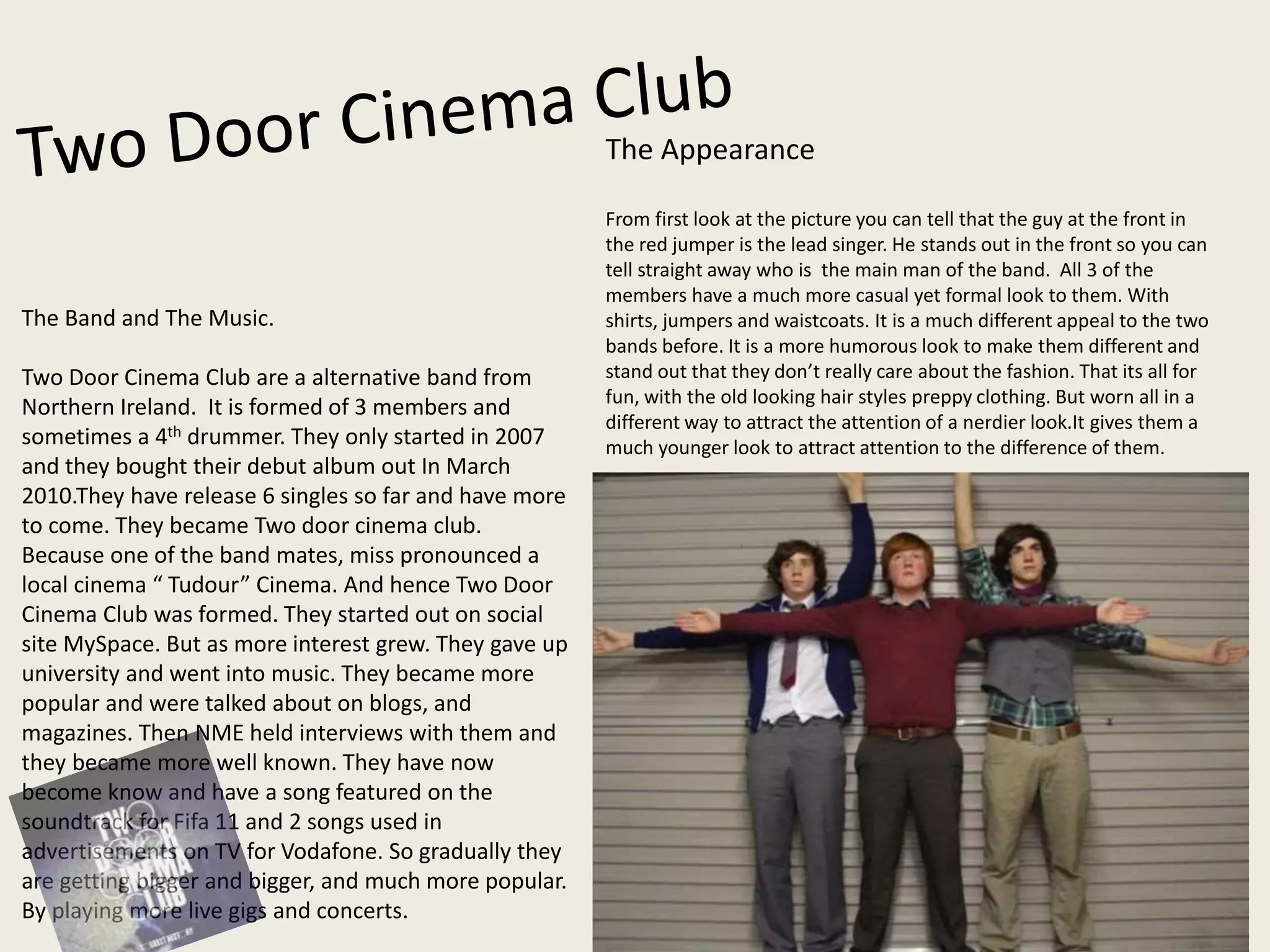 The Band and The Music.
Two Door Cinema Club are a alternative band from
Northern Ireland. It is formed of 3 members and
sometimes a 4th drummer. They only started in 2007
and they bought their debut album out In March
2010.They have release 6 singles so far and have more
to come. They became Two door cinema club.
Because one of the band mates, miss pronounced a
local cinema “ Tudour” Cinema. And hence Two Door
Cinema Club was formed. They started out on social
site MySpace. But as more interest grew. They gave up
university and went into music. They became more
popular and were talked about on blogs, and
magazines. Then NME held interviews with them and
they became more well known. They have now
become know and have a song featured on the
soundtrack for Fifa 11 and 2 songs used in
advertisements on TV for Vodafone. So gradually they
are getting bigger and bigger, and much more popular.
By playing more live gigs and concerts.
The Appearance
From first look at the picture you can tell that the guy at the front in
the red jumper is the lead singer. He stands out in the front so you can
tell straight away who is the main man of the band. All 3 of the
members have a much more casual yet formal look to them. With
shirts, jumpers and waistcoats. It is a much different appeal to the two
bands before. It is a more humorous look to make them different and
stand out that they don’t really care about the fashion. That its all for
fun, with the old looking hair styles preppy clothing. But worn all in a
different way to attract the attention of a nerdier look.It gives them a
much younger look to attract attention to the difference of them.
 