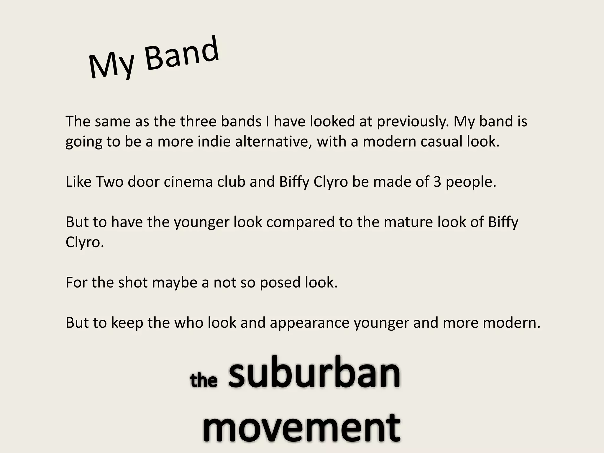 The same as the three bands I have looked at previously. My band is
going to be a more indie alternative, with a modern casual look.
Like Two door cinema club and Biffy Clyro be made of 3 people.
But to have the younger look compared to the mature look of Biffy
Clyro.
For the shot maybe a not so posed look.
But to keep the who look and appearance younger and more modern.
 