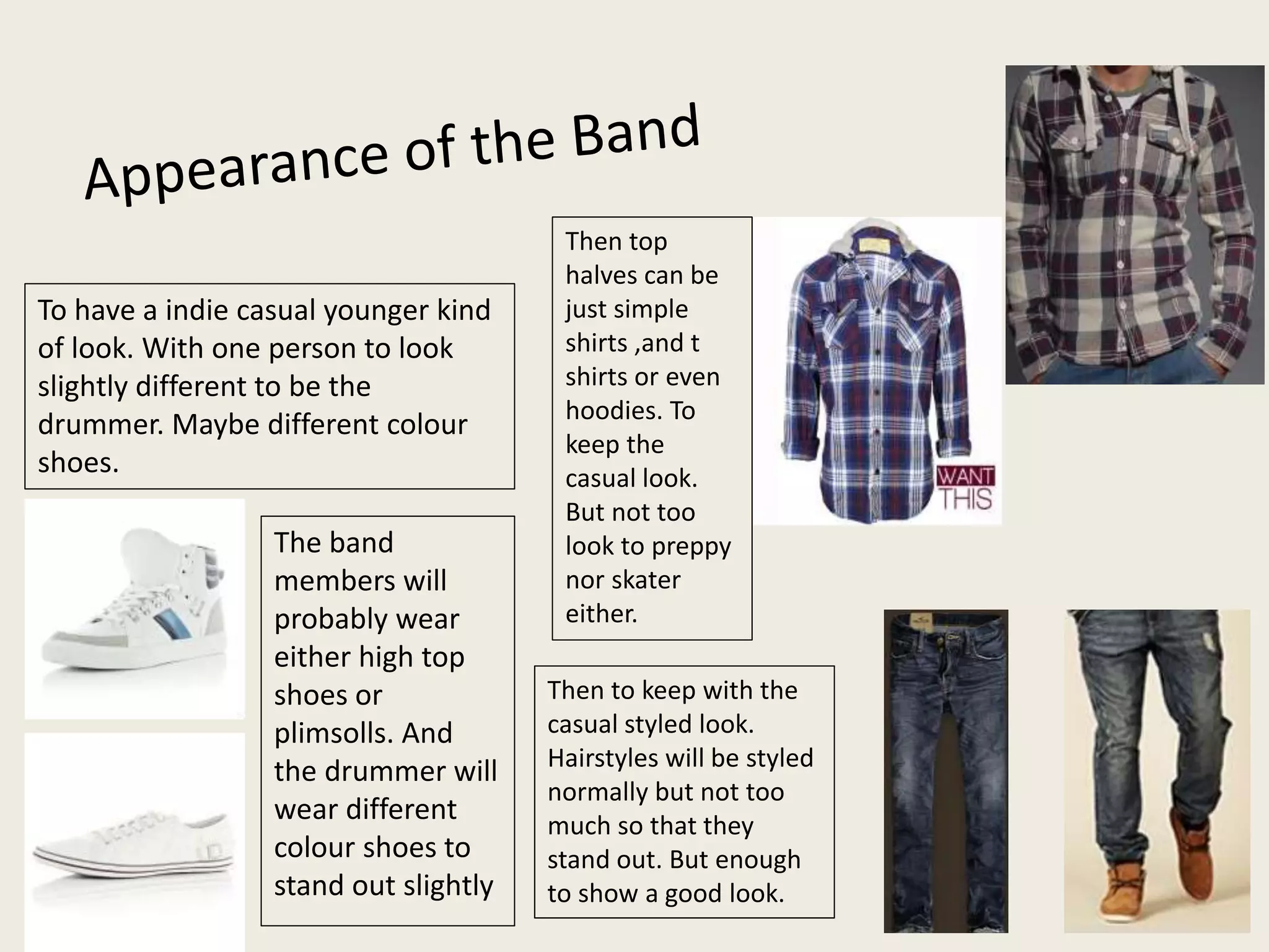 To have a indie casual younger kind
of look. With one person to look
slightly different to be the
drummer. Maybe different colour
shoes.
The band
members will
probably wear
either high top
shoes or
plimsolls. And
the drummer will
wear different
colour shoes to
stand out slightly
Then top
halves can be
just simple
shirts ,and t
shirts or even
hoodies. To
keep the
casual look.
But not too
look to preppy
nor skater
either.
Then to keep with the
casual styled look.
Hairstyles will be styled
normally but not too
much so that they
stand out. But enough
to show a good look.
 