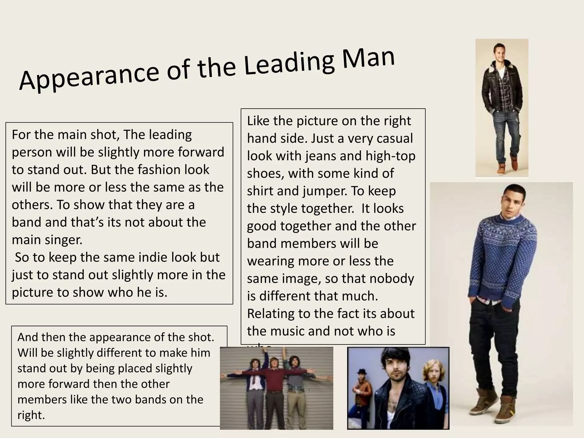 Like the picture on the right
hand side. Just a very casual
look with jeans and high-top
shoes, with some kind of
shirt and jumper. To keep
the style together. It looks
good together and the other
band members will be
wearing more or less the
same image, so that nobody
is different that much.
Relating to the fact its about
the music and not who is
who.
And then the appearance of the shot.
Will be slightly different to make him
stand out by being placed slightly
more forward then the other
members like the two bands on the
right.
For the main shot, The leading
person will be slightly more forward
to stand out. But the fashion look
will be more or less the same as the
others. To show that they are a
band and that’s its not about the
main singer.
So to keep the same indie look but
just to stand out slightly more in the
picture to show who he is.
 