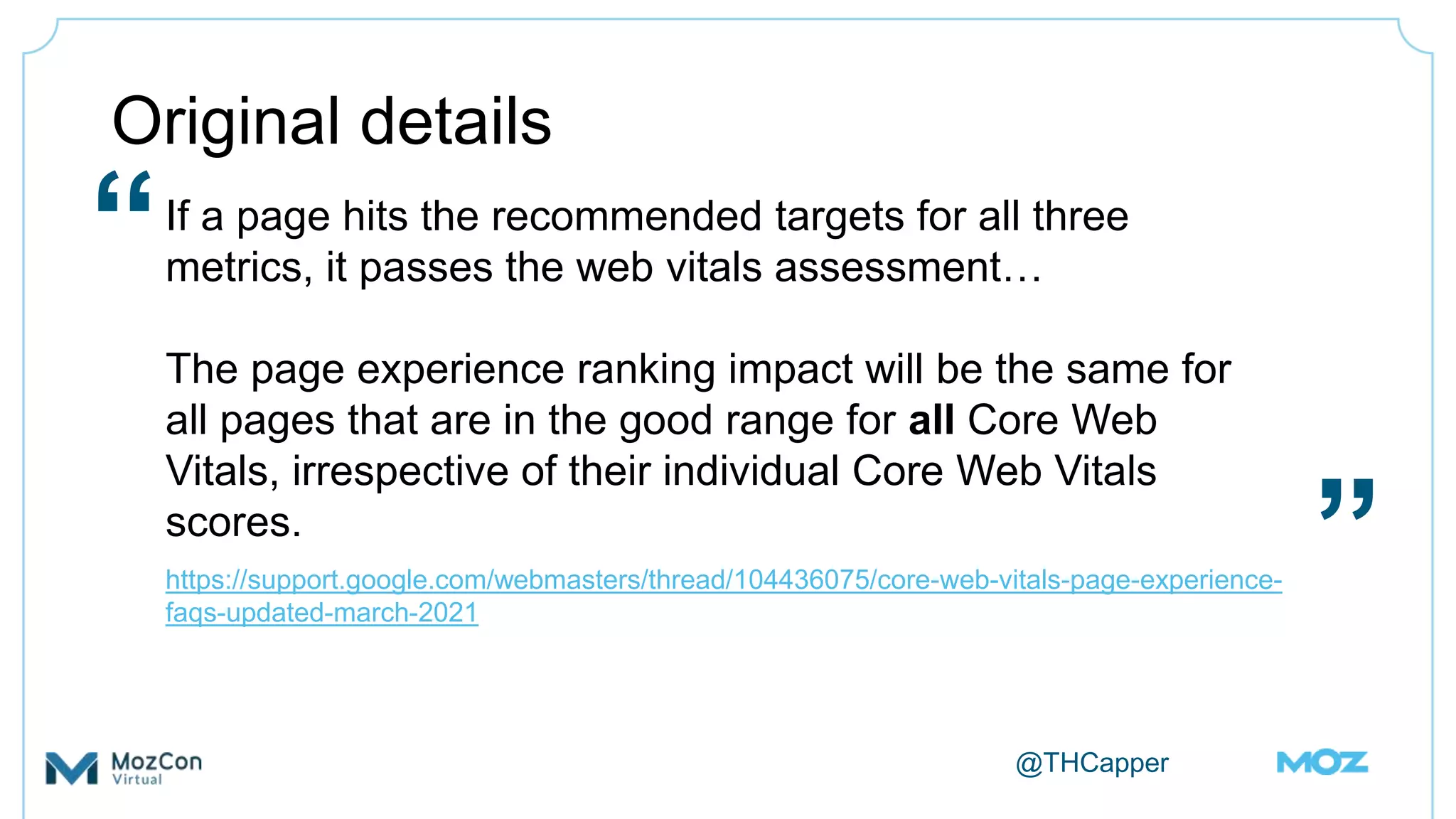 @THCapper
Original details
If a page hits the recommended targets for all three
metrics, it passes the web vitals assessment…
The page experience ranking impact will be the same for
all pages that are in the good range for all Core Web
Vitals, irrespective of their individual Core Web Vitals
scores.
https://support.google.com/webmasters/thread/104436075/core-web-vitals-page-experience-
faqs-updated-march-2021
“
”
 