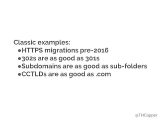 Classic examples:
●HTTPS migrations pre-2016
●302s are as good as 301s
●Subdomains are as good as sub-folders
●CCTLDs are as good as .com
@THCapper
 