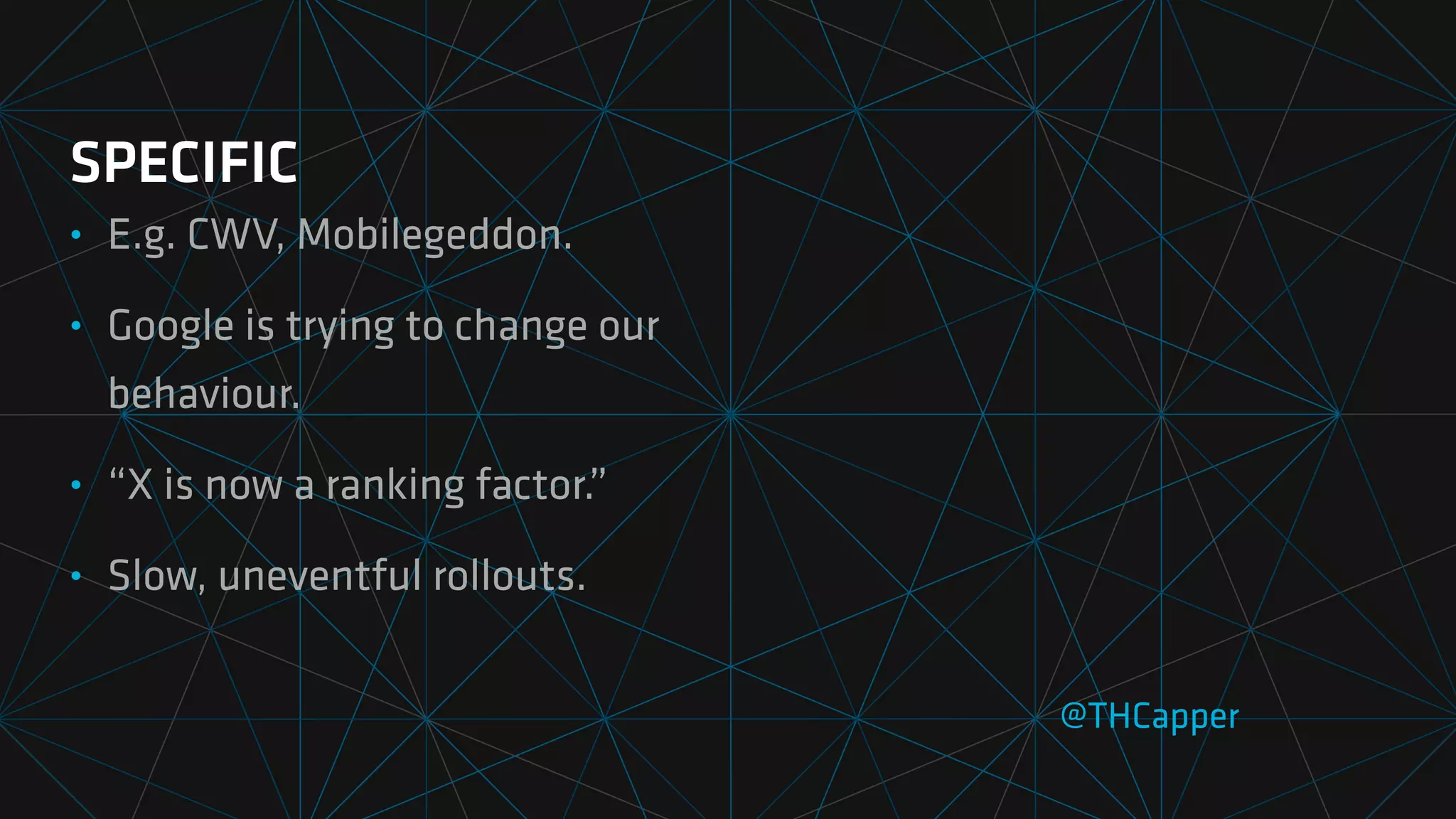 SPECIFIC
• E.g. CWV, Mobilegeddon.
• Google is trying to change our
behaviour.
• “X is now a ranking factor.”
• Slow, uneventful rollouts.
@THCapper
 